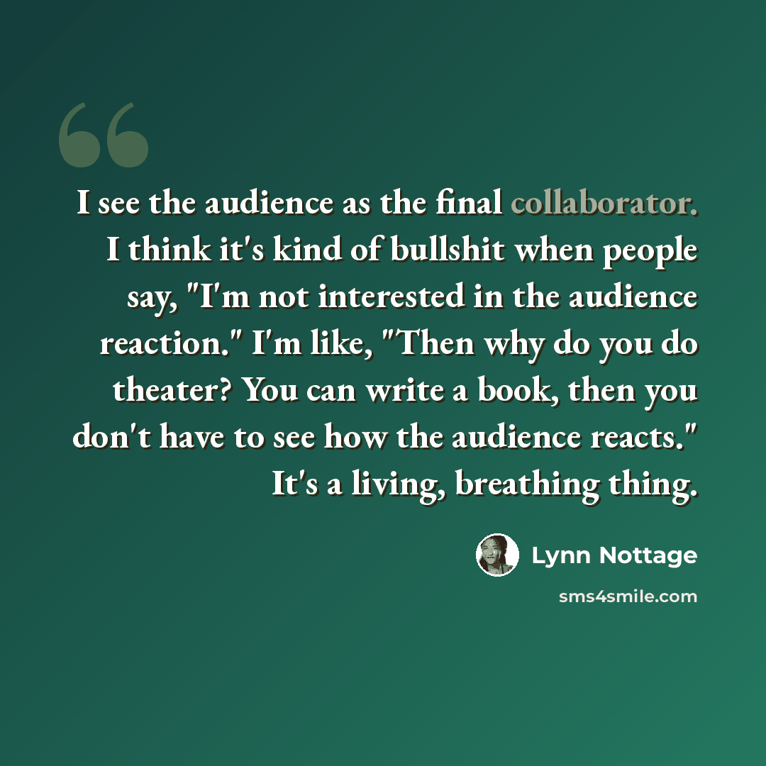 “I see the audience as the final collaborator. I think it's kind of bullshit when people say, "I'm not interested in the audience reaction." I'm like, "Then why do you do theater? You can write a book, then you don't have to see how the audience reacts." It's a living, breathing thing.” quote by Lynn Nottage