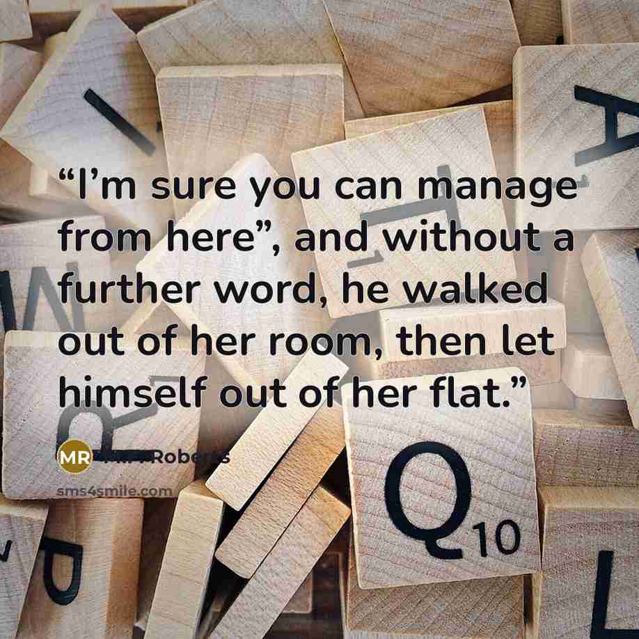“I’m sure you can manage from here”, and without a further word, he walked out of her room, then let himself out of her flat.” quote by M.F. Roberts