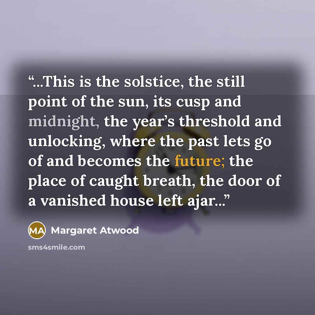 “...This is the solstice, the still point of the sun, its cusp and midnight, the year’s threshold and unlocking, where the past lets go of and becomes the future; the place of caught breath, the door of a vanished house left ajar...” quote by Margaret Atwood