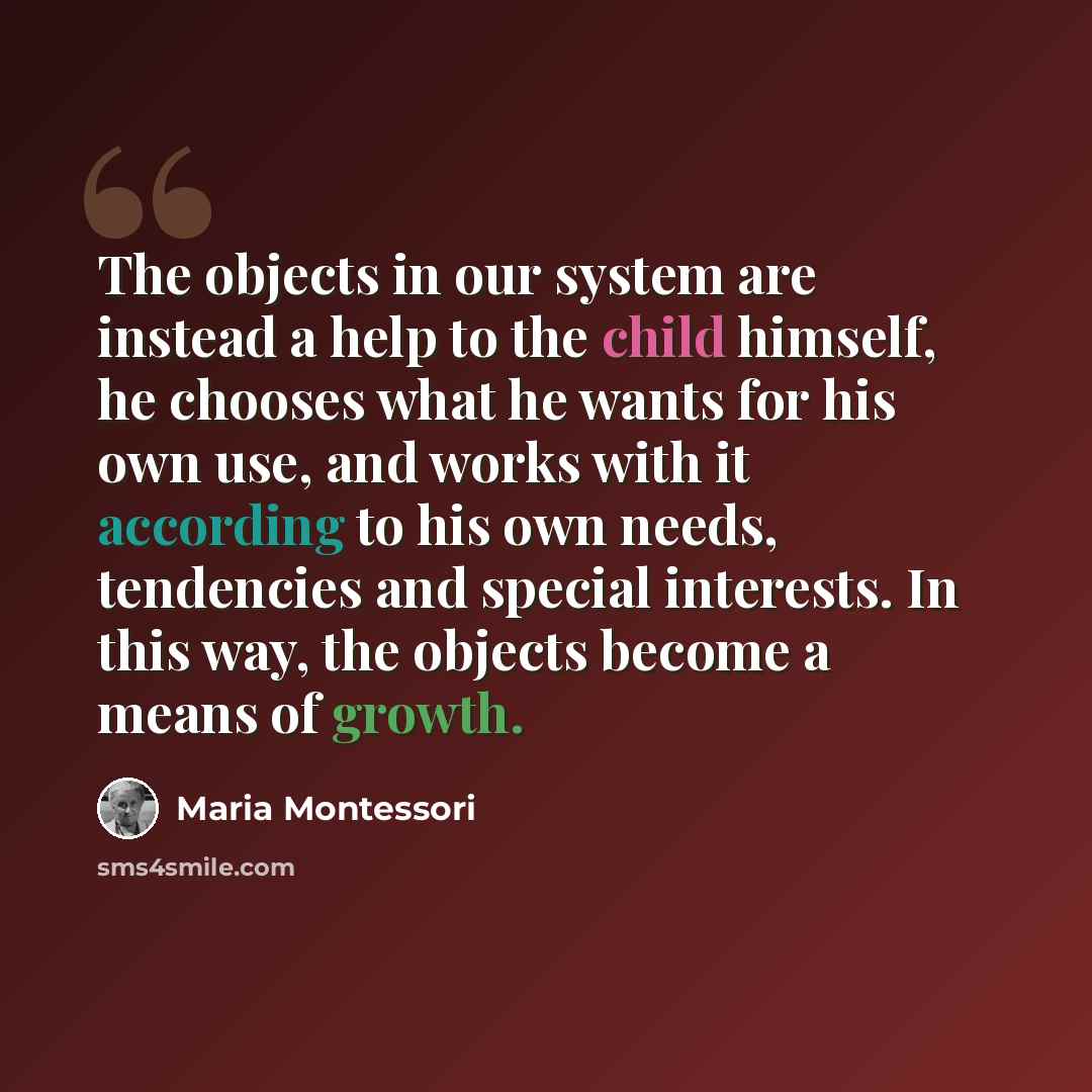 “The objects in our system are instead a help to the child himself, he chooses what he wants for his own use, and works with it according to his own needs, tendencies and special interests. In this way, the objects become a means of growth.” quote by Maria Montessori