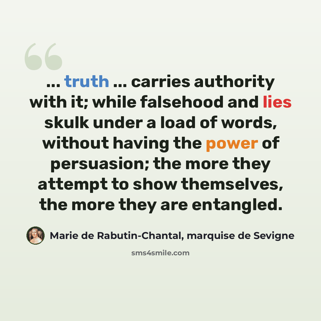 “... truth ... carries authority with it; while falsehood and lies skulk under a load of words, without having the power of persuasion; the more they attempt to show themselves, the more they are entangled.” quote by Marie de Rabutin-Chantal, marquise de Sevigne