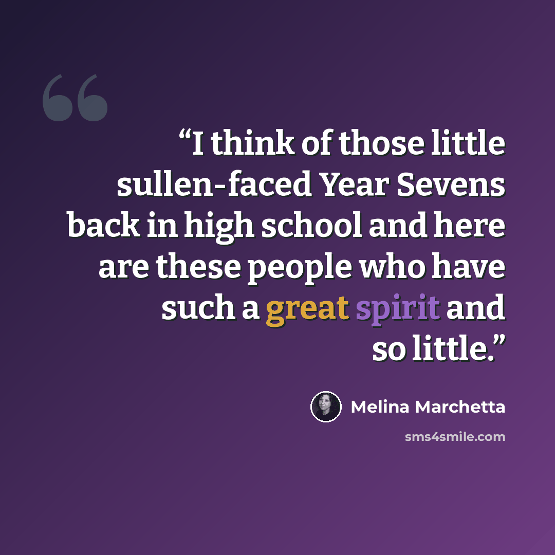 “I think of those little sullen-faced Year Sevens back in high school and here are these people who have such a great spirit and so little.” quote by Melina Marchetta