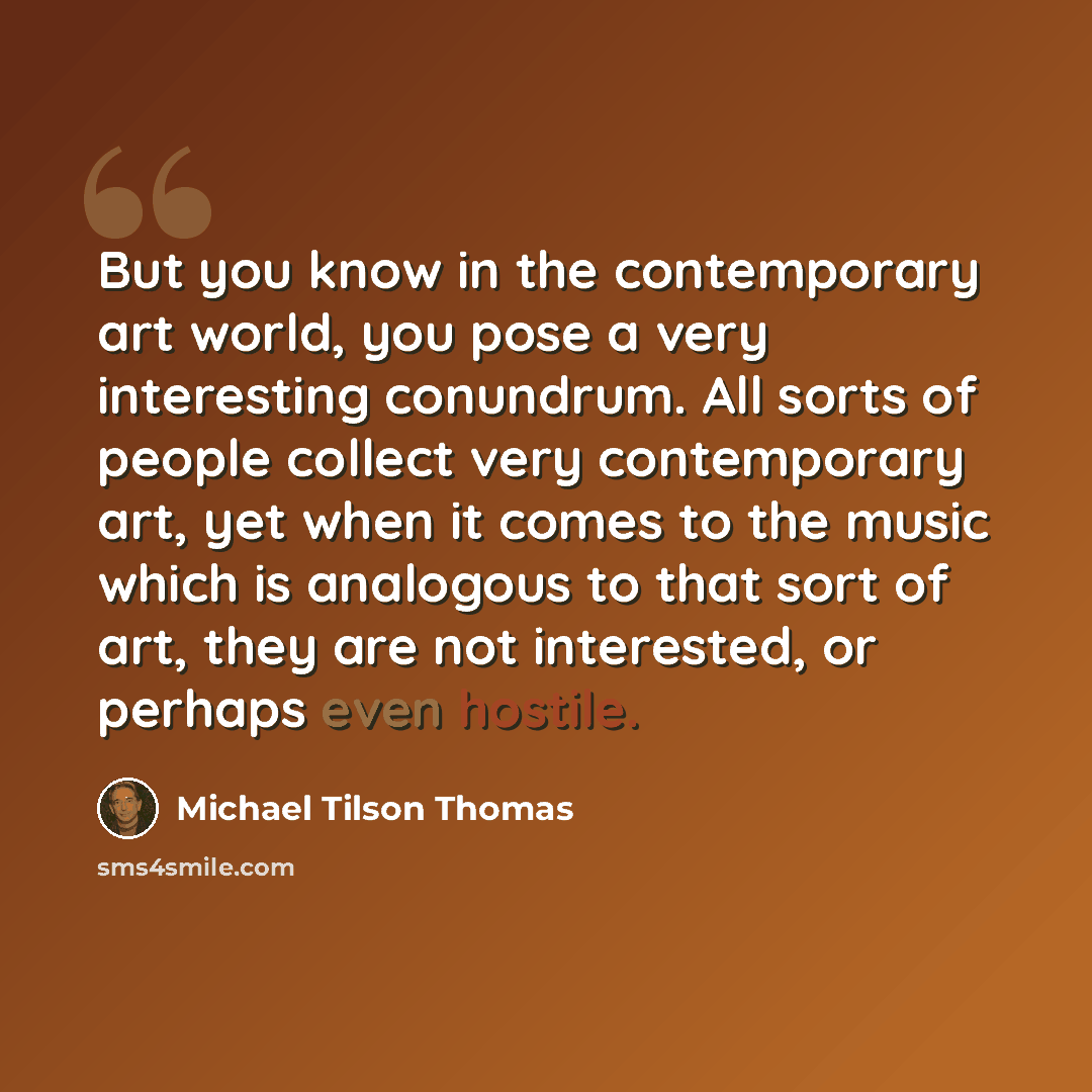 “But you know in the contemporary art world, you pose a very interesting conundrum. All sorts of people collect very contemporary art, yet when it comes to the music which is analogous to that sort of art, they are not interested, or perhaps even hostile.” quote by Michael Tilson Thomas
