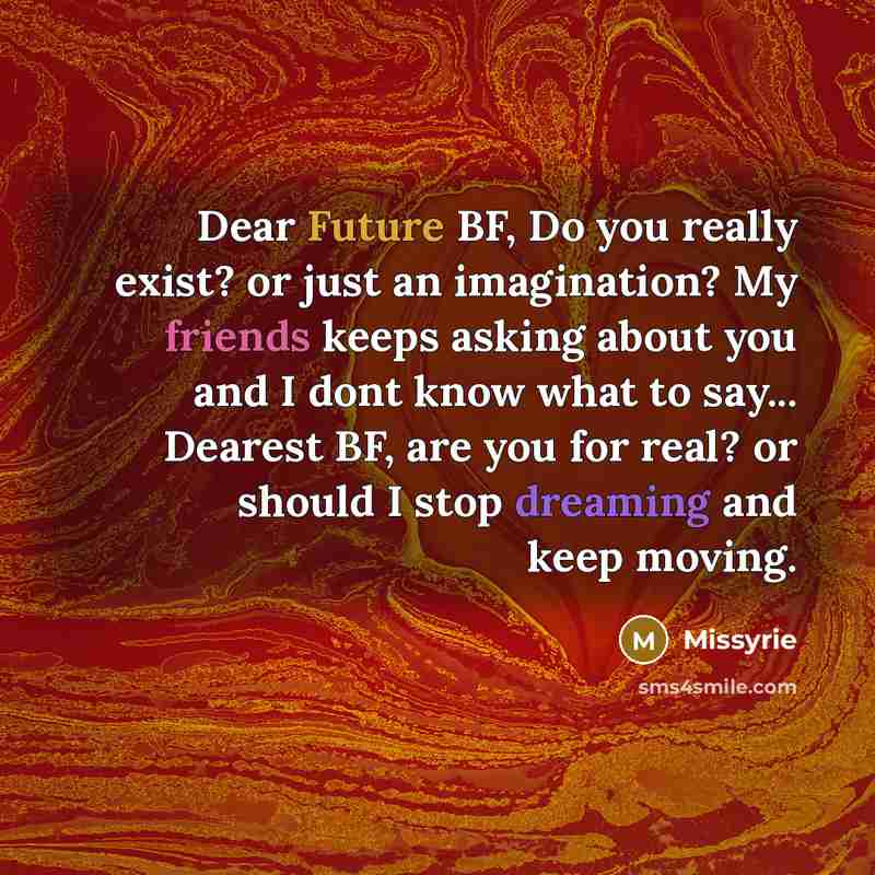 “Dear Future BF, Do you really exist? or just an imagination? My friends keeps asking about you and I dont know what to say... Dearest BF, are you for real? or should I stop dreaming and keep moving.” quote by Missyrie