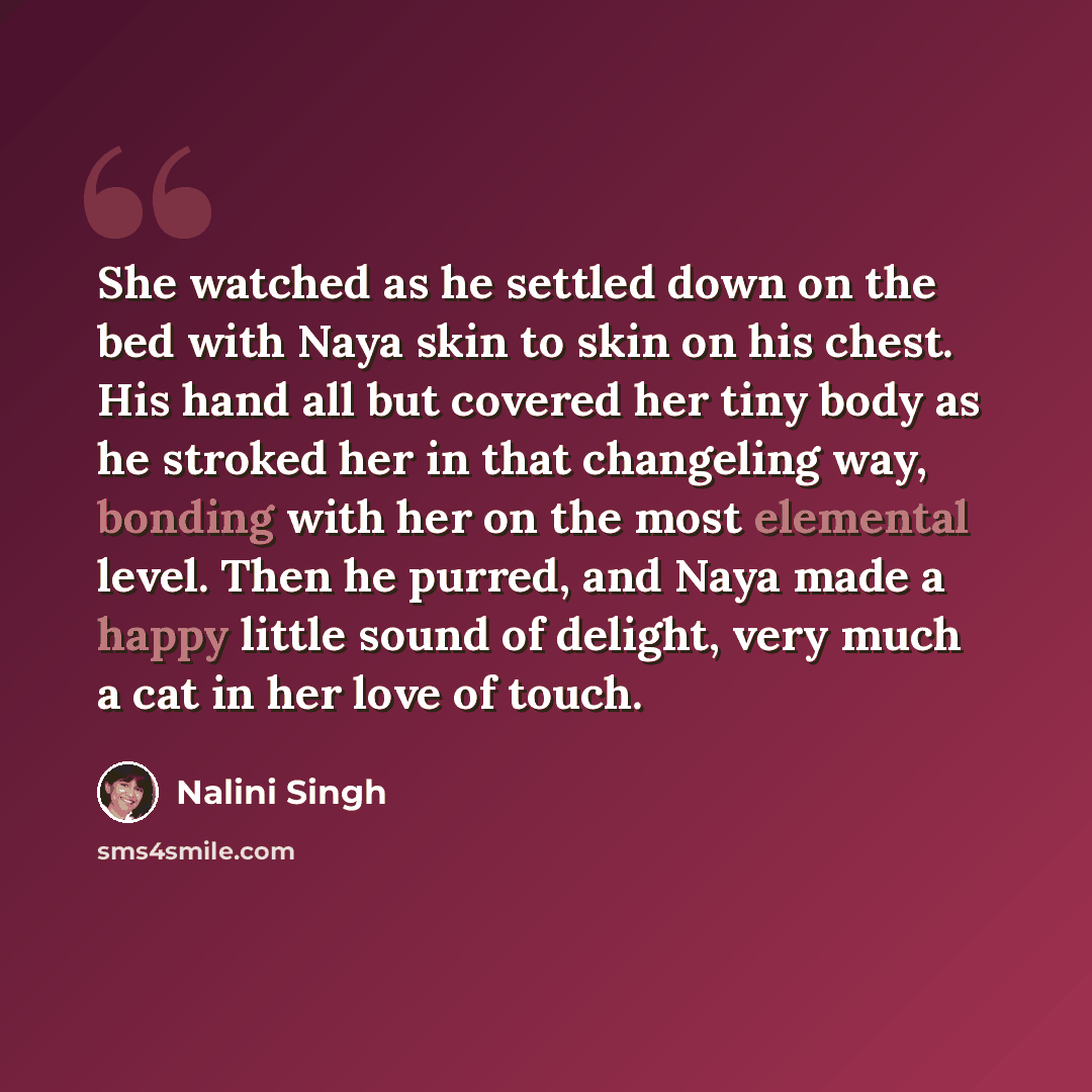 “She watched as he settled down on the bed with Naya skin to skin on his chest. His hand all but covered her tiny body as he stroked her in that changeling way, bonding with her on the most elemental level. Then he purred, and Naya made a happy little sound of delight, very much a cat in her love…” quote by Nalini Singh