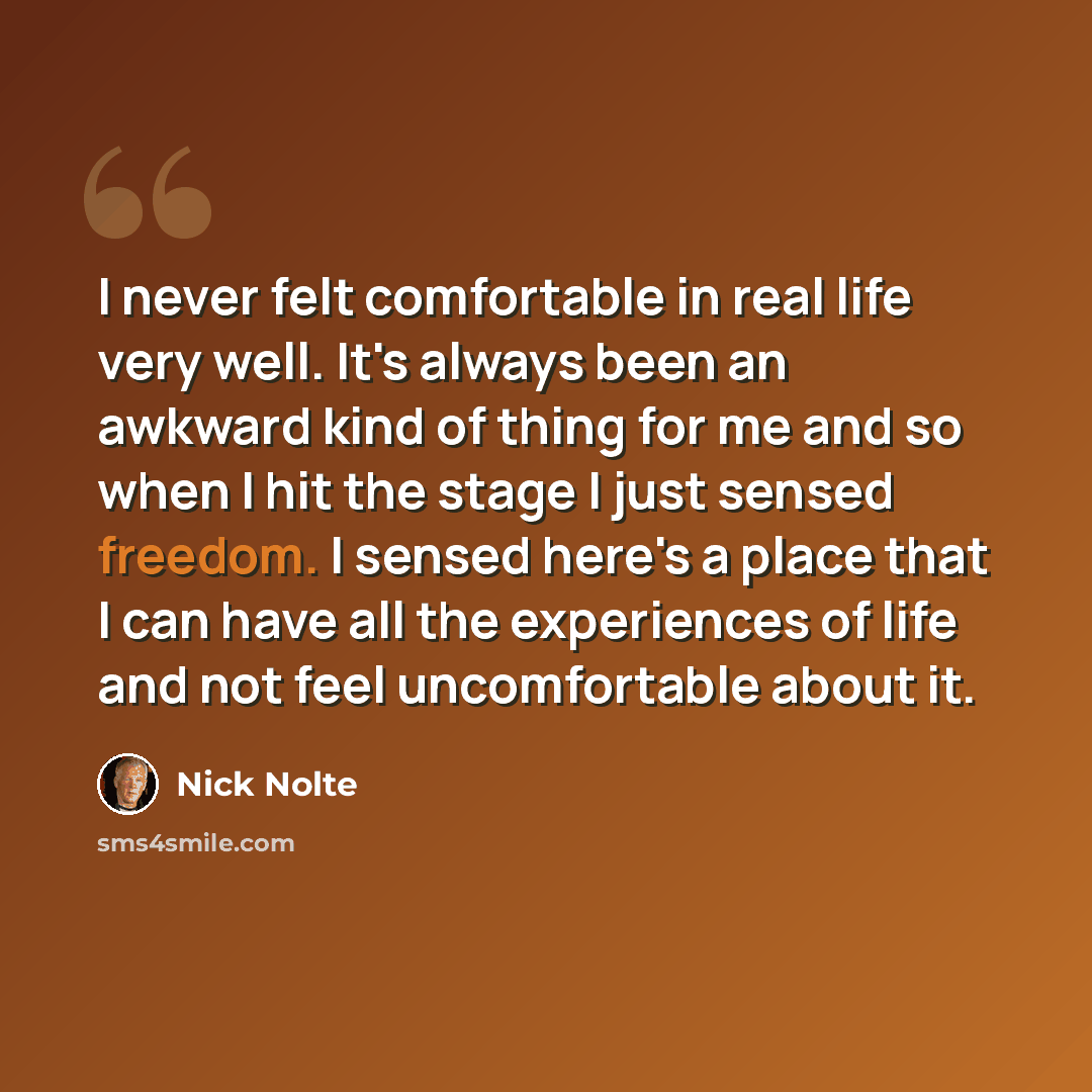 “I never felt comfortable in real life very well. It's always been an awkward kind of thing for me and so when I hit the stage I just sensed freedom. I sensed here's a place that I can have all the experiences of life and not feel uncomfortable about it.” quote by Nick Nolte