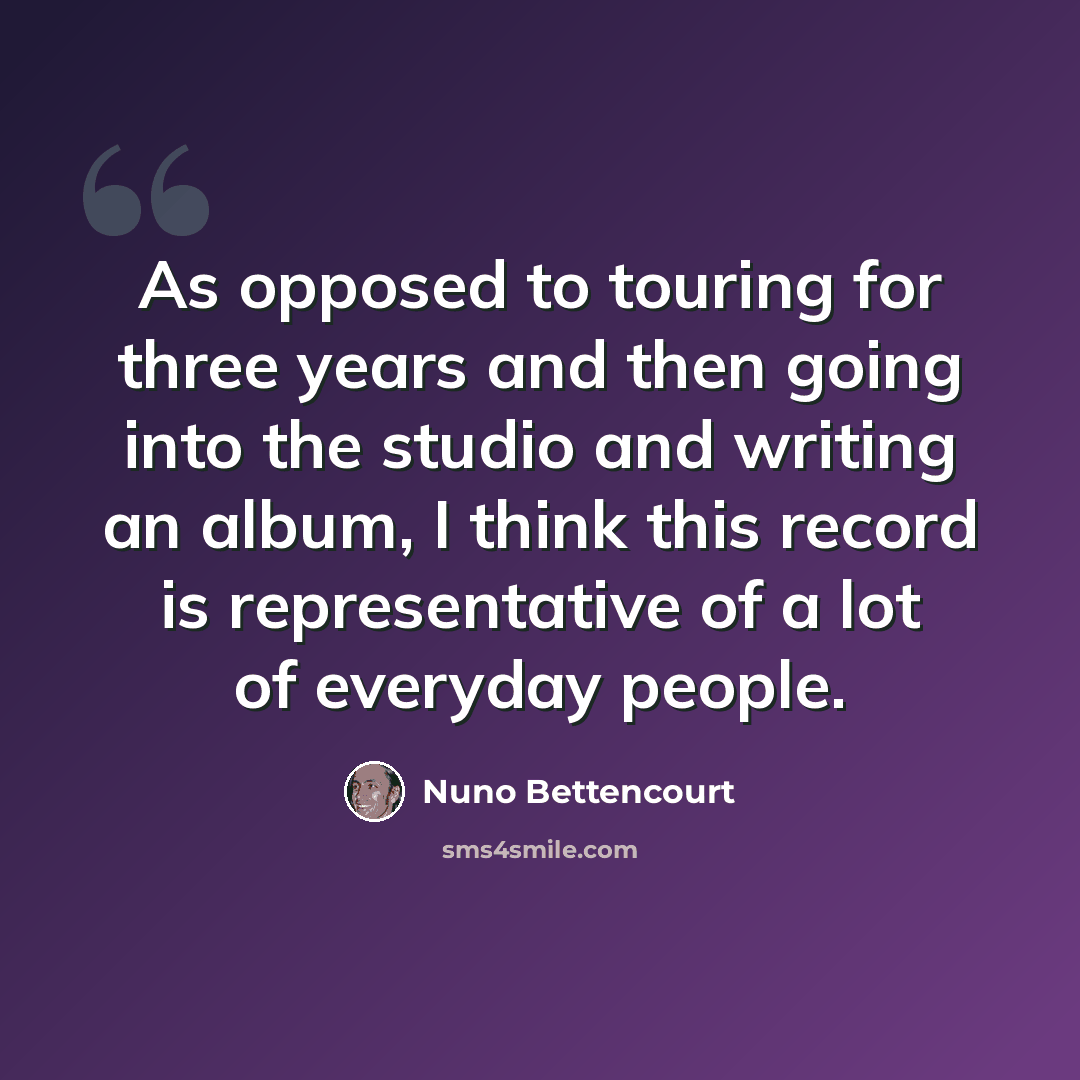 “As opposed to touring for three years and then going into the studio and writing an album, I think this record is representative of a lot of everyday people.” quote by Nuno Bettencourt