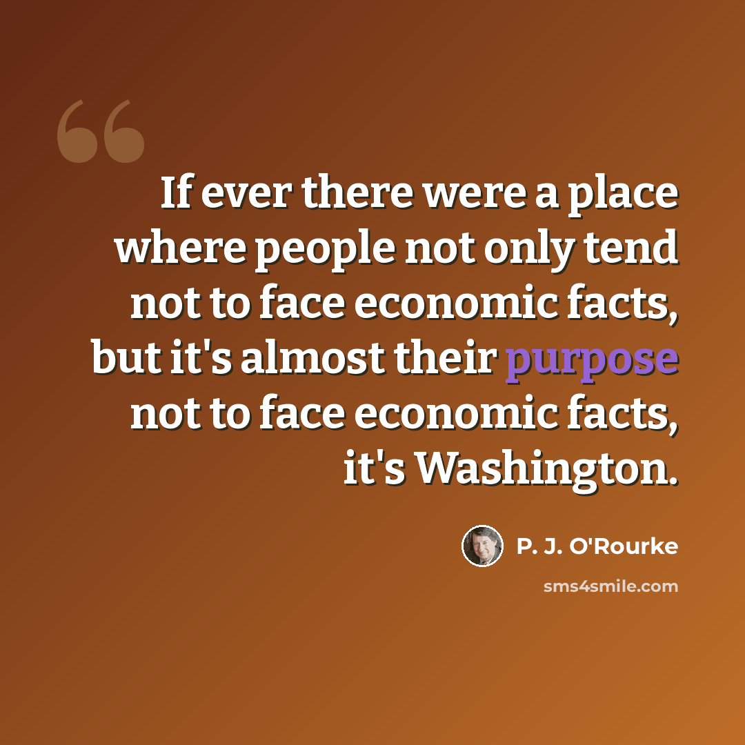 “If ever there were a place where people not only tend not to face economic facts, but it's almost their purpose not to face economic facts, it's Washington.” quote by P. J. O'Rourke