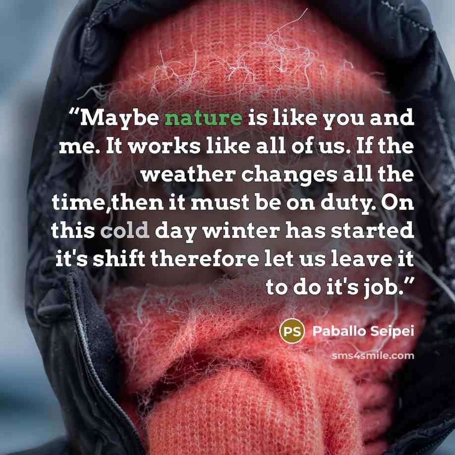 “Maybe nature is like you and me. It works like all of us. If the weather changes all the time,then it must be on duty. On this cold day winter has started it's shift therefore let us leave it to do it's job.” quote by Paballo Seipei