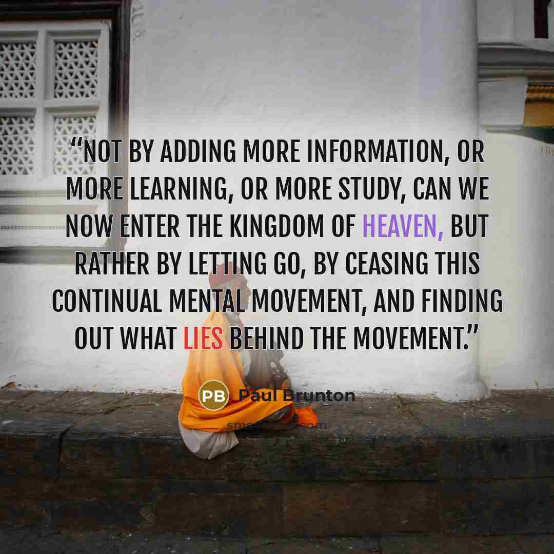“Not by adding more information, or more learning, or more study, can we now enter the Kingdom of Heaven, but rather by letting go, by ceasing this continual mental movement, and finding out what lies behind the movement.” quote by Paul Brunton