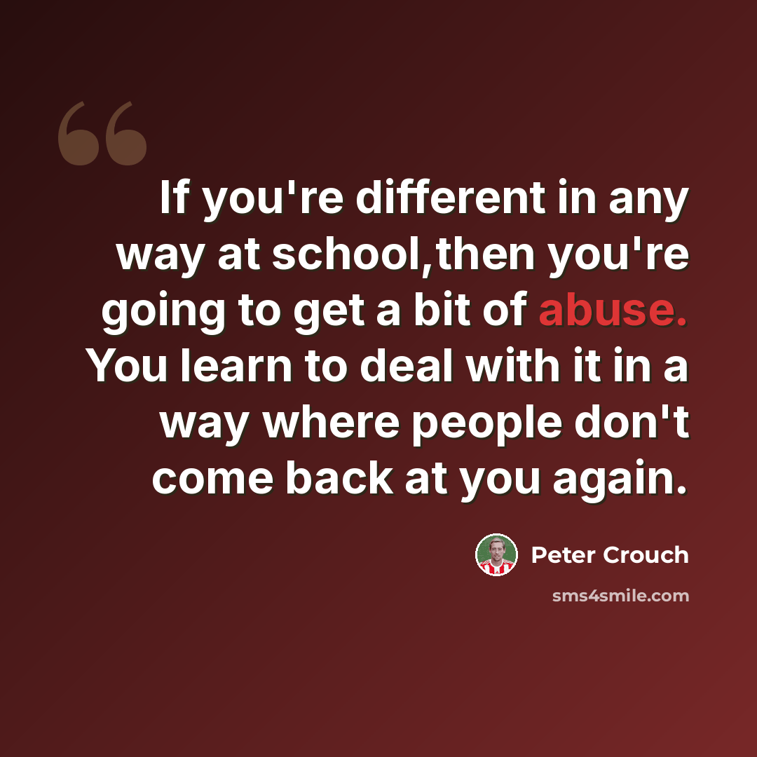 “If you're different in any way at school,then you're going to get a bit of abuse. You learn to deal with it in a way where people don't come back at you again.” quote by Peter Crouch