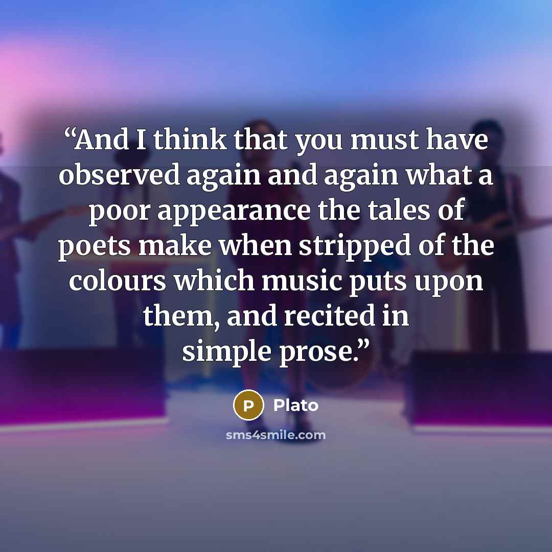 “And I think that you must have observed again and again what a poor appearance the tales of poets make when stripped of the colours which music puts upon them, and recited in simple prose.” quote by Plato