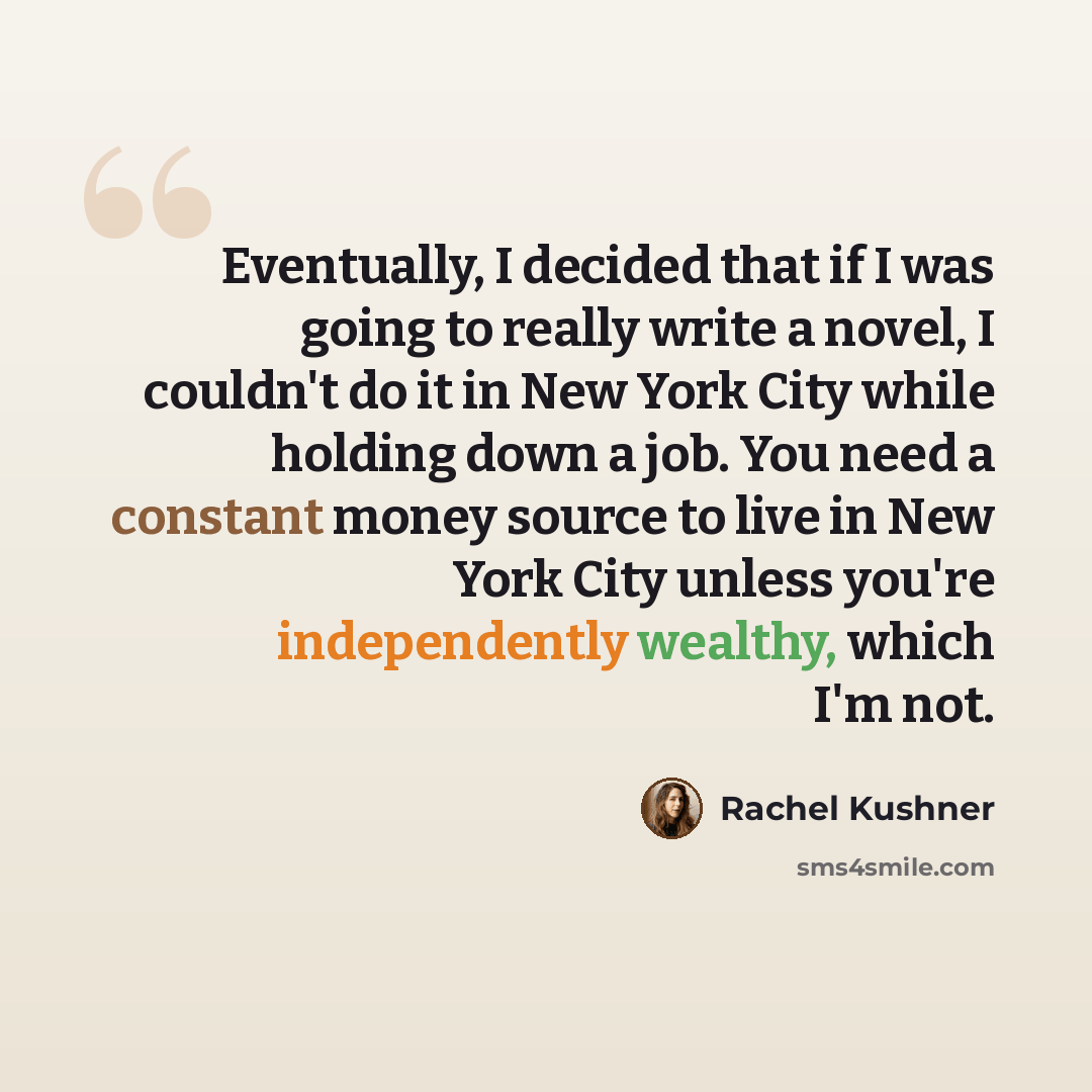 “Eventually, I decided that if I was going to really write a novel, I couldn't do it in New York City while holding down a job. You need a constant money source to live in New York City unless you're independently wealthy, which I'm not.” quote by Rachel Kushner
