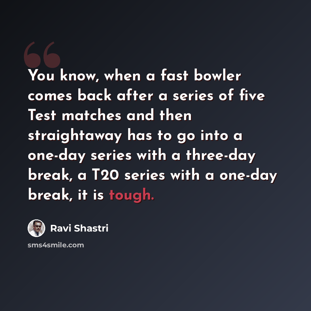 “You know, when a fast bowler comes back after a series of five Test matches and then straightaway has to go into a one-day series with a three-day break, a T20 series with a one-day break, it is tough.” quote by Ravi Shastri