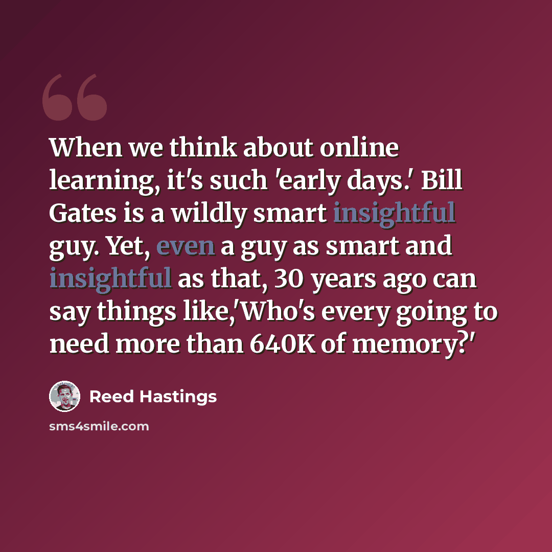 “When we think about online learning, it's such 'early days.' Bill Gates is a wildly smart insightful guy. Yet, even a guy as smart and insightful as that, 30 years ago can say things like,'Who's every going to need more than 640K of memory?'” quote by Reed Hastings