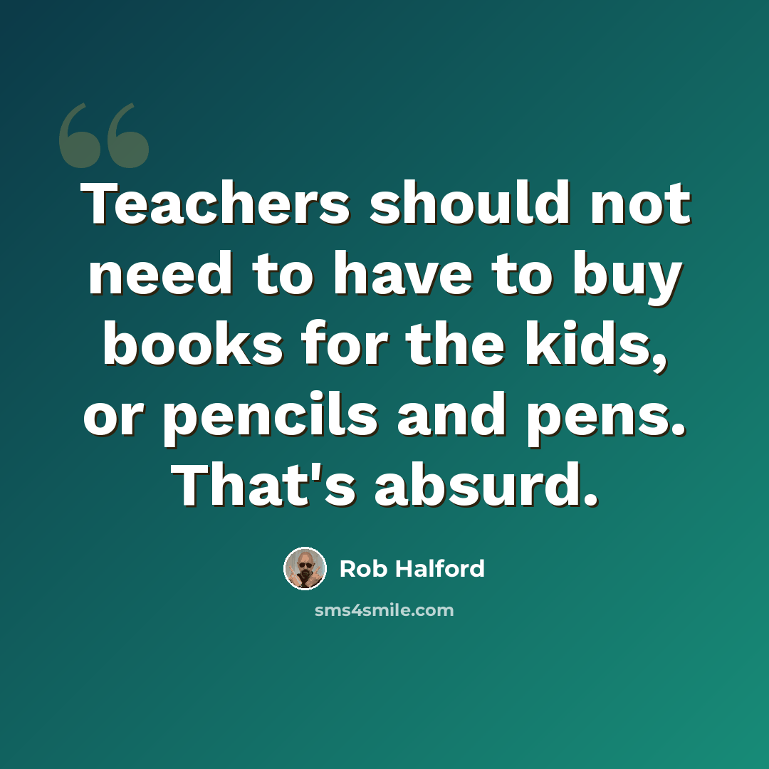 “Teachers should not need to have to buy books for the kids, or pencils and pens. That's absurd.” quote by Rob Halford