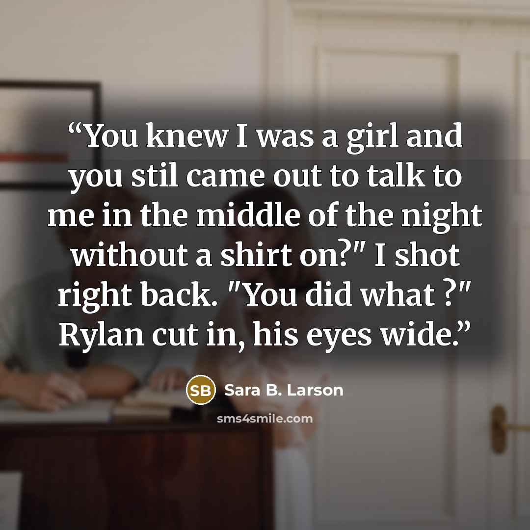 “You knew I was a girl and you stil came out to talk to me in the middle of the night without a shirt on?" I shot right back. "You did what ?" Rylan cut in, his eyes wide.” quote by Sara B. Larson
