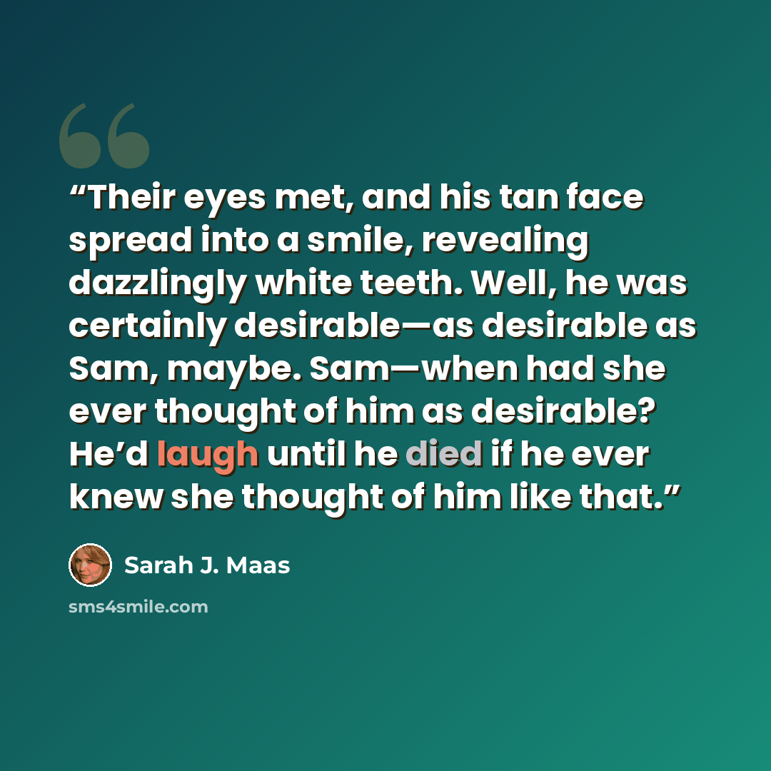 “Their eyes met, and his tan face spread into a smile, revealing dazzlingly white teeth. Well, he was certainly desirable—as desirable as Sam, maybe. Sam—when had she ever thought of him as desirable? He’d laugh until he died if he ever knew she thought of him like that.” quote by Sarah J. Maas