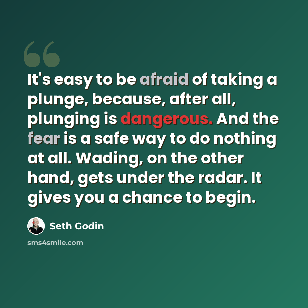“It's easy to be afraid of taking a plunge, because, after all, plunging is dangerous. And the fear is a safe way to do nothing at all. Wading, on the other hand, gets under the radar. It gives you a chance to begin.” quote by Seth Godin