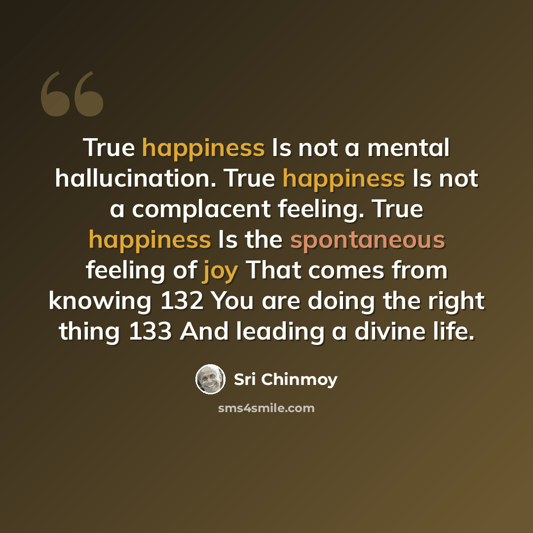 “True happiness Is not a mental hallucination. True happiness Is not a complacent feeling. True happiness Is the spontaneous feeling of joy That comes from knowing 132 You are doing the right thing 133 And leading a divine life.” quote by Sri Chinmoy