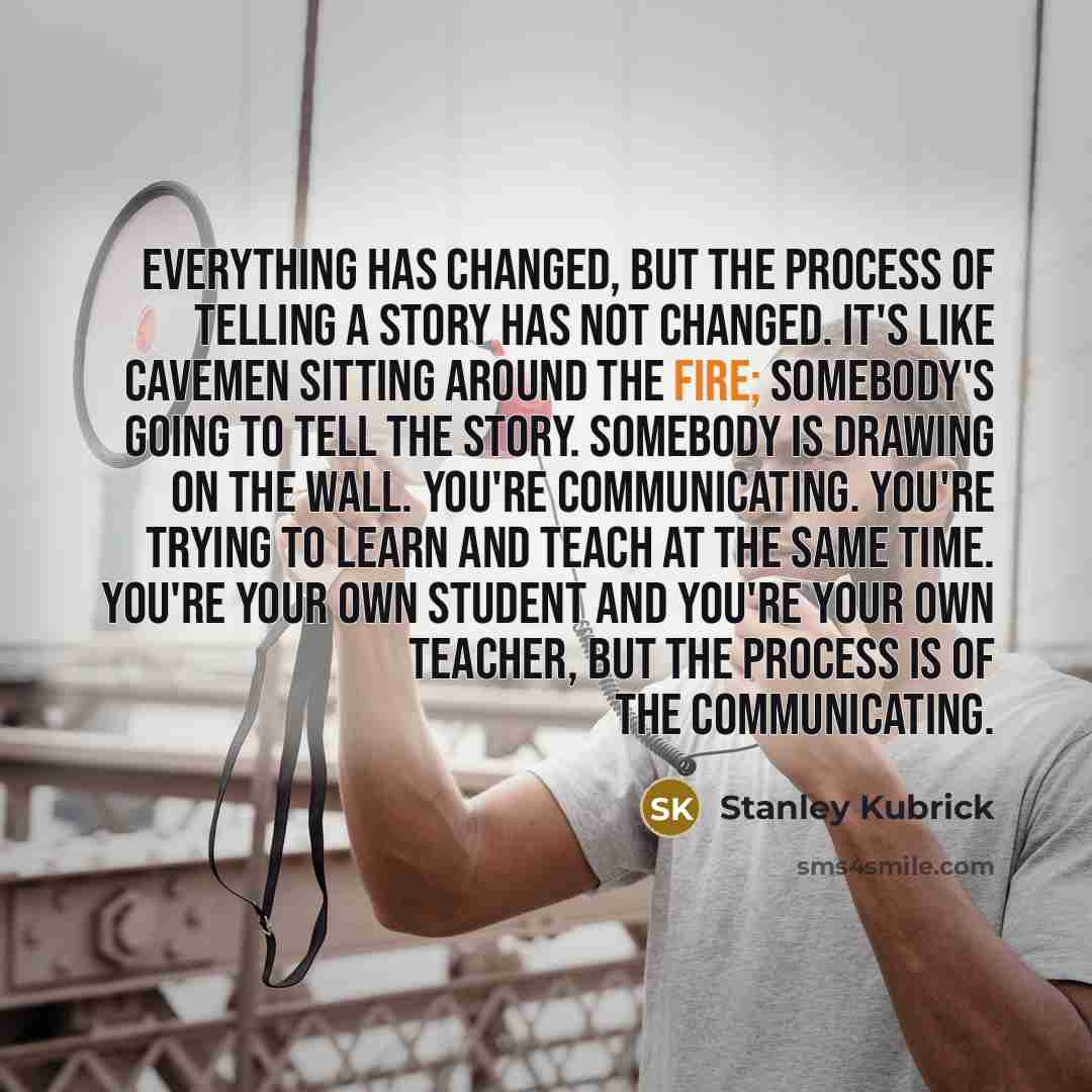 “Everything has changed, but the process of telling a story has not changed. It's like cavemen sitting around the fire; somebody's going to tell the story. Somebody is drawing on the wall. You're communicating. You're trying to learn and teach at the same time. You're your own student and you're…” quote by Stanley Kubrick