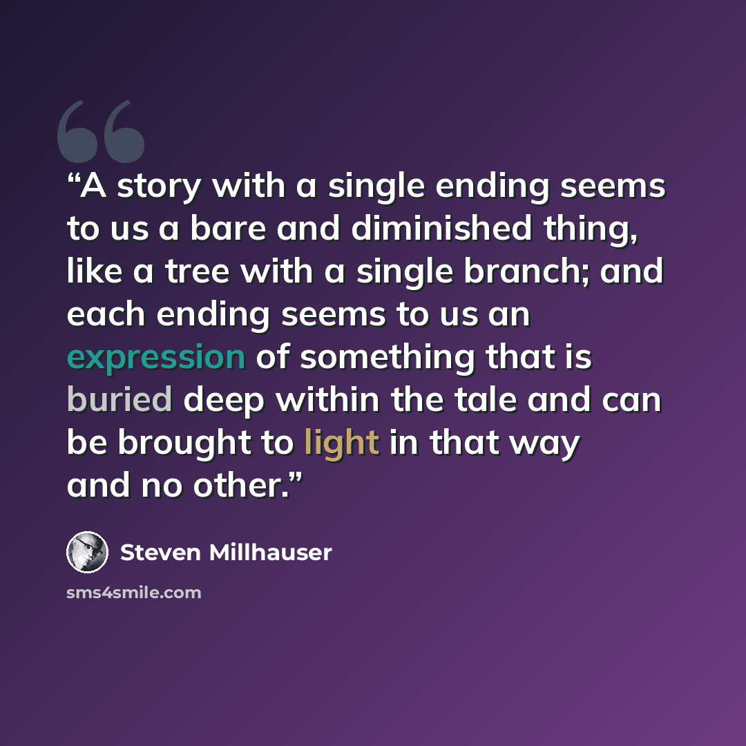 “A story with a single ending seems to us a bare and diminished thing, like a tree with a single branch; and each ending seems to us an expression of something that is buried deep within the tale and can be brought to light in that way and no other.” quote by Steven Millhauser