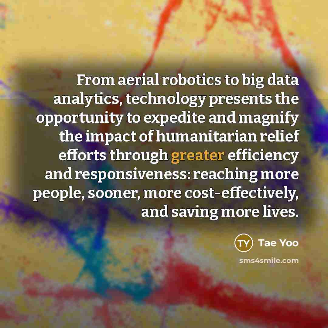 “From aerial robotics to big data analytics, technology presents the opportunity to expedite and magnify the impact of humanitarian relief efforts through greater efficiency and responsiveness: reaching more people, sooner, more cost-effectively, and saving more lives.” quote by Tae Yoo