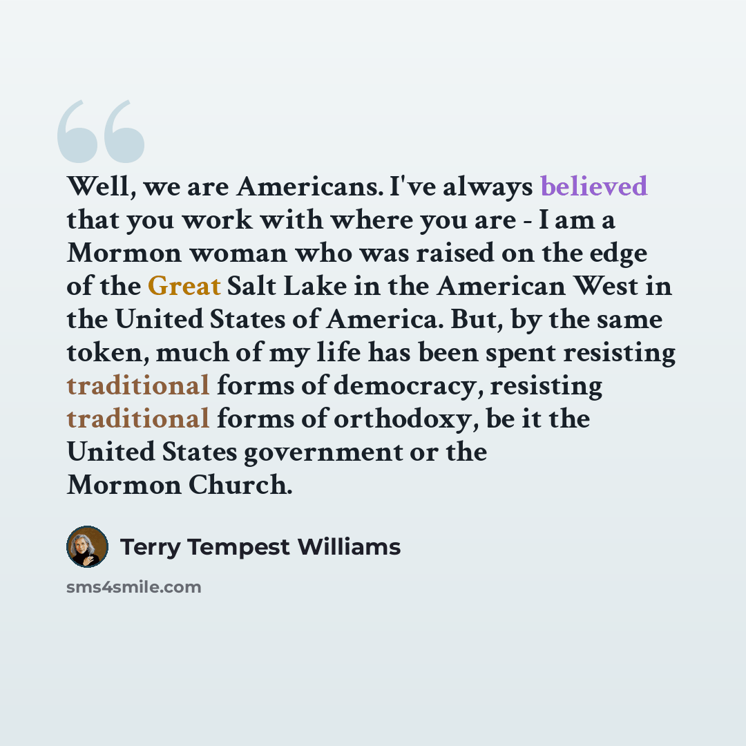 “Well, we are Americans. I've always believed that you work with where you are - I am a Mormon woman who was raised on the edge of the Great Salt Lake in the American West in the United States of America. But, by the same token, much of my life has been spent resisting traditional forms of…” quote by Terry Tempest Williams