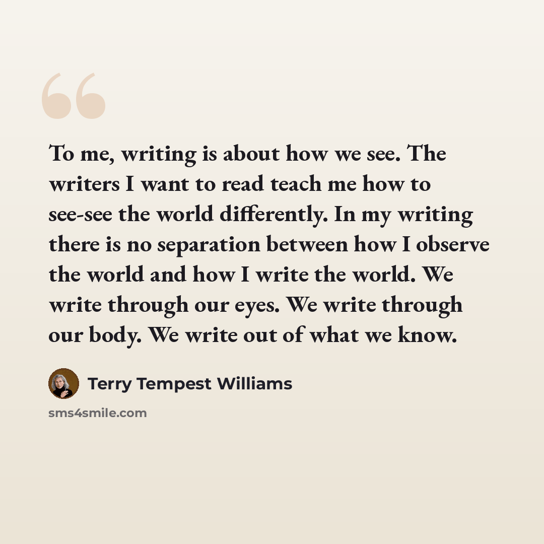 “To me, writing is about how we see. The writers I want to read teach me how to see-see the world differently. In my writing there is no separation between how I observe the world and how I write the world. We write through our eyes. We write through our body. We write out of what we know.” quote by Terry Tempest Williams