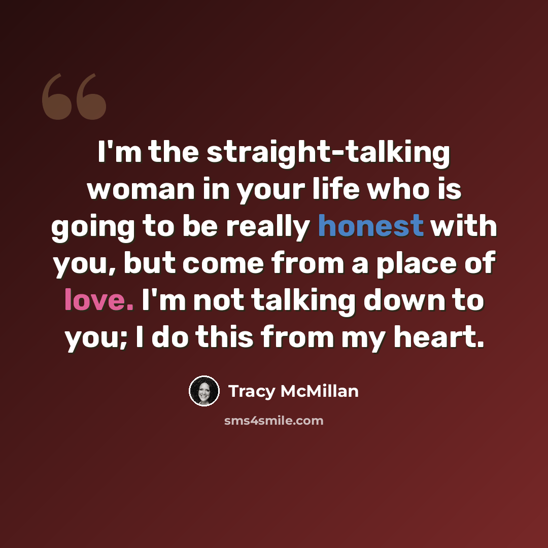 “I'm the straight-talking woman in your life who is going to be really honest with you, but come from a place of love. I'm not talking down to you; I do this from my heart.” quote by Tracy McMillan