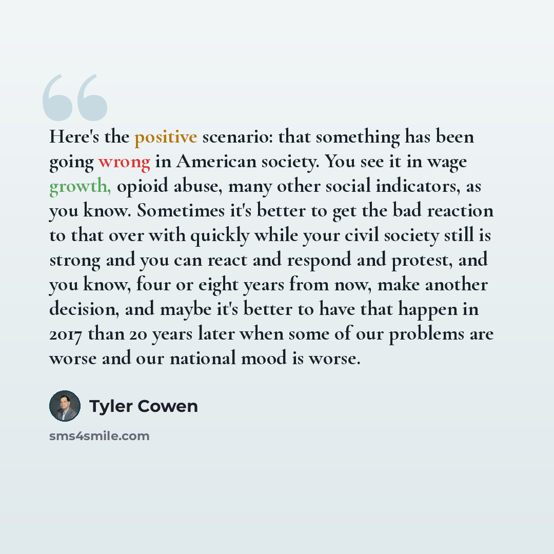 “Here's the positive scenario: that something has been going wrong in American society. You see it in wage growth, opioid abuse, many other social indicators, as you know. Sometimes it's better to get the bad reaction to that over with quickly while your civil society still is strong and you can…” quote by Tyler Cowen