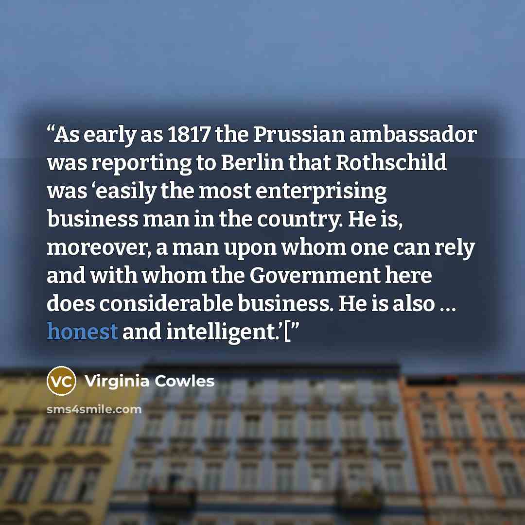 “As early as 1817 the Prussian ambassador was reporting to Berlin that Rothschild was ‘easily the most enterprising business man in the country. He is, moreover, a man upon whom one can rely and with whom the Government here does considerable business. He is also … honest and intelligent.’[” quote by Virginia Cowles