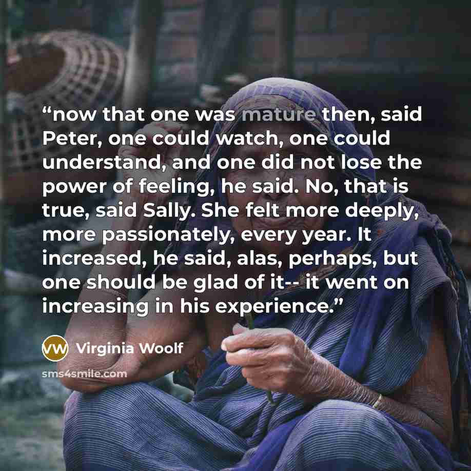 “now that one was mature then, said Peter, one could watch, one could understand, and one did not lose the power of feeling, he said. No, that is true, said Sally. She felt more deeply, more passionately, every year. It increased, he said, alas, perhaps, but one should be glad of it-- it went on…” quote by Virginia Woolf
