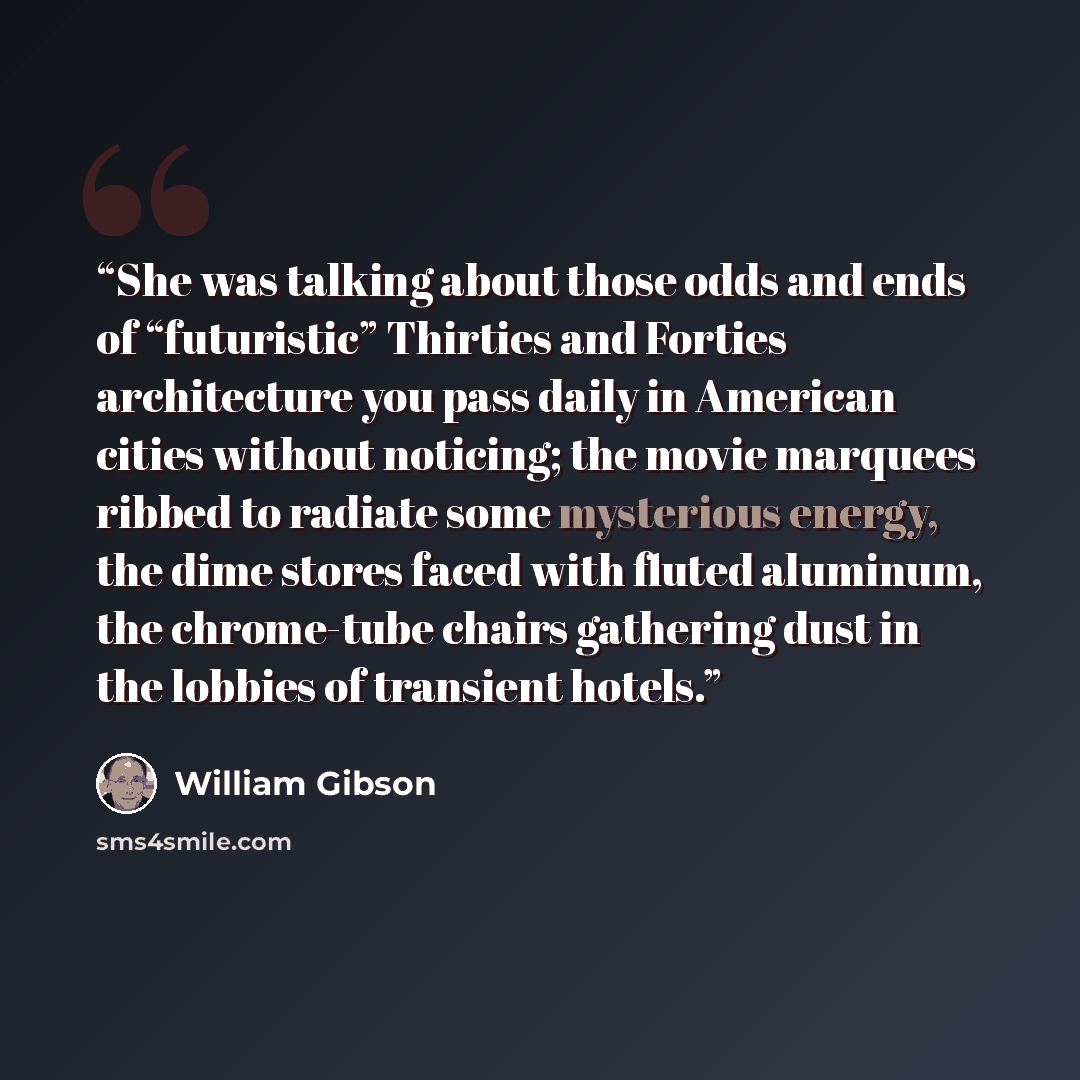 “She was talking about those odds and ends of “futuristic” Thirties and Forties architecture you pass daily in American cities without noticing; the movie marquees ribbed to radiate some mysterious energy, the dime stores faced with fluted aluminum, the chrome-tube chairs gathering dust in the…” quote by William Gibson