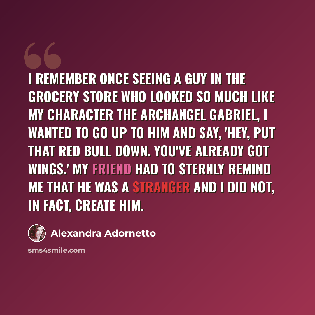 “I remember once seeing a guy in the grocery store who looked so much like my character the Archangel Gabriel, I wanted to go up to him and say, 'Hey, put that Red Bull down. You've already got wings.' My friend had to sternly remind me that he was a stranger and I did not, in fact, create him.” quote by Alexandra Adornetto