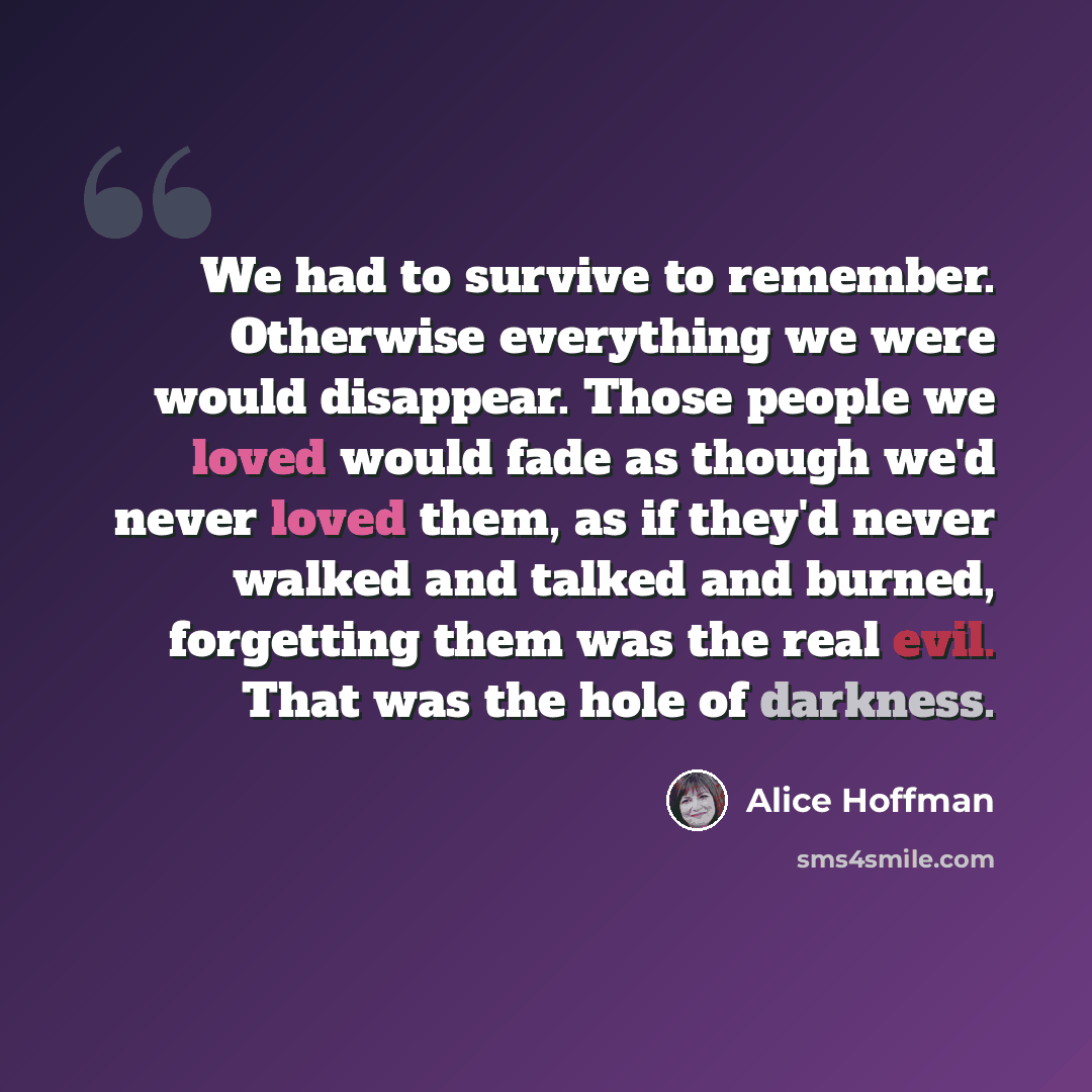 “We had to survive to remember. Otherwise everything we were would disappear. Those people we loved would fade as though we'd never loved them, as if they'd never walked and talked and burned, forgetting them was the real evil. That was the hole of darkness.” quote by Alice Hoffman