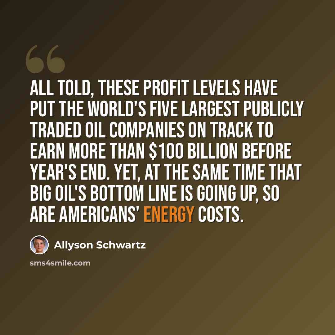 “All told, these profit levels have put the world's five largest publicly traded oil companies on track to earn more than $100 billion before year's end. Yet, at the same time that Big Oil's bottom line is going up, so are Americans' energy costs.” quote by Allyson Schwartz