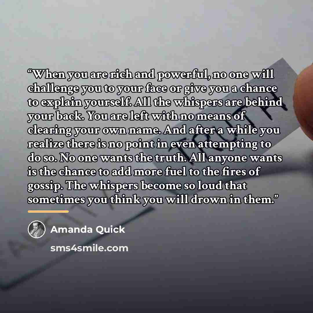 “When you are rich and powerful, no one will challenge you to your face or give you a chance to explain yourself. All the whispers are behind your back. You are left with no means of clearing your own name. And after a while you realize there is no point in even attempting to do so. No one wants…” quote by Amanda Quick