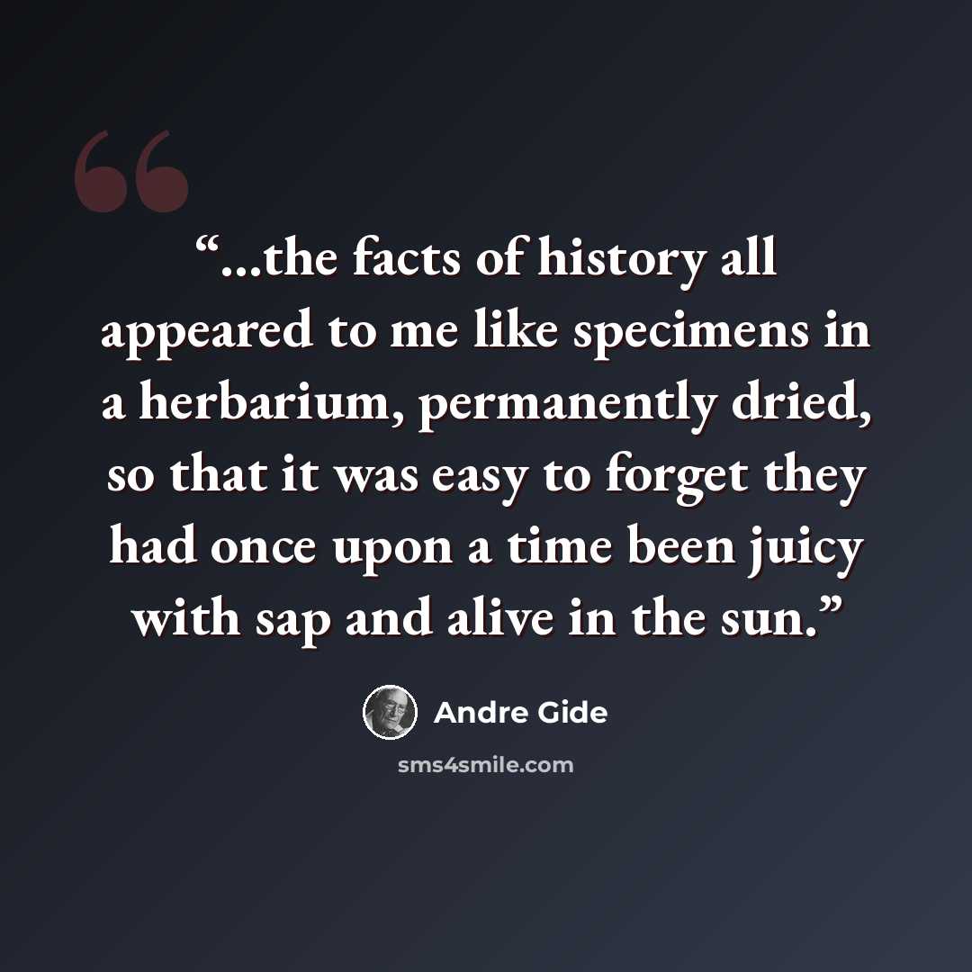 “…the facts of history all appeared to me like specimens in a herbarium, permanently dried, so that it was easy to forget they had once upon a time been juicy with sap and alive in the sun.” quote by André Gide