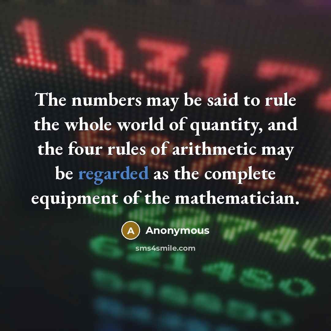 “The numbers may be said to rule the whole world of quantity, and the four rules of arithmetic may be regarded as the complete equipment of the mathematician.” quote by Anonymous