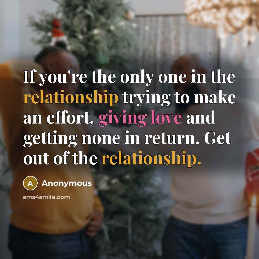 “If you're the only one in the relationship trying to make an effort, giving love and getting none in return. Get out of the relationship.” quote by Anonymous