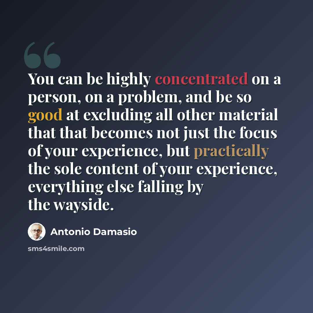 “You can be highly concentrated on a person, on a problem, and be so good at excluding all other material that that becomes not just the focus of your experience, but practically the sole content of your experience, everything else falling by the wayside.” quote by Antonio Damasio