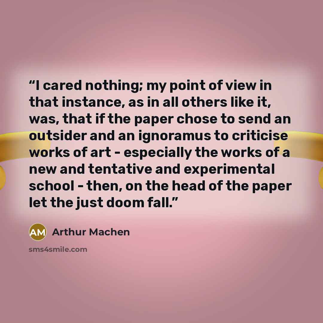 “I cared nothing; my point of view in that instance, as in all others like it, was, that if the paper chose to send an outsider and an ignoramus to criticise works of art - especially the works of a new and tentative and experimental school - then, on the head of the paper let the just doom fall.” quote by Arthur Machen
