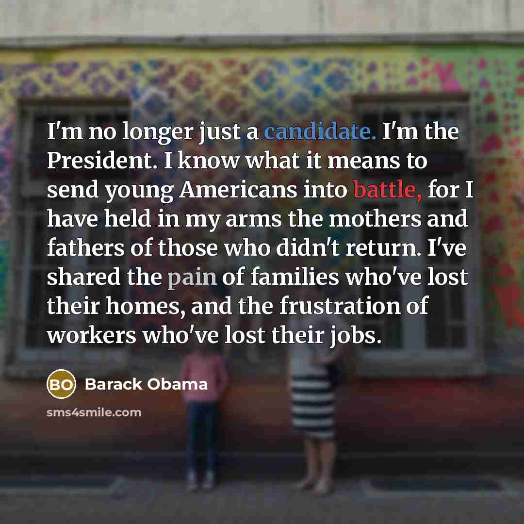 “I'm no longer just a candidate. I'm the President. I know what it means to send young Americans into battle, for I have held in my arms the mothers and fathers of those who didn't return. I've shared the pain of families who've lost their homes, and the frustration of workers who've lost their jobs.” quote by Barack Obama