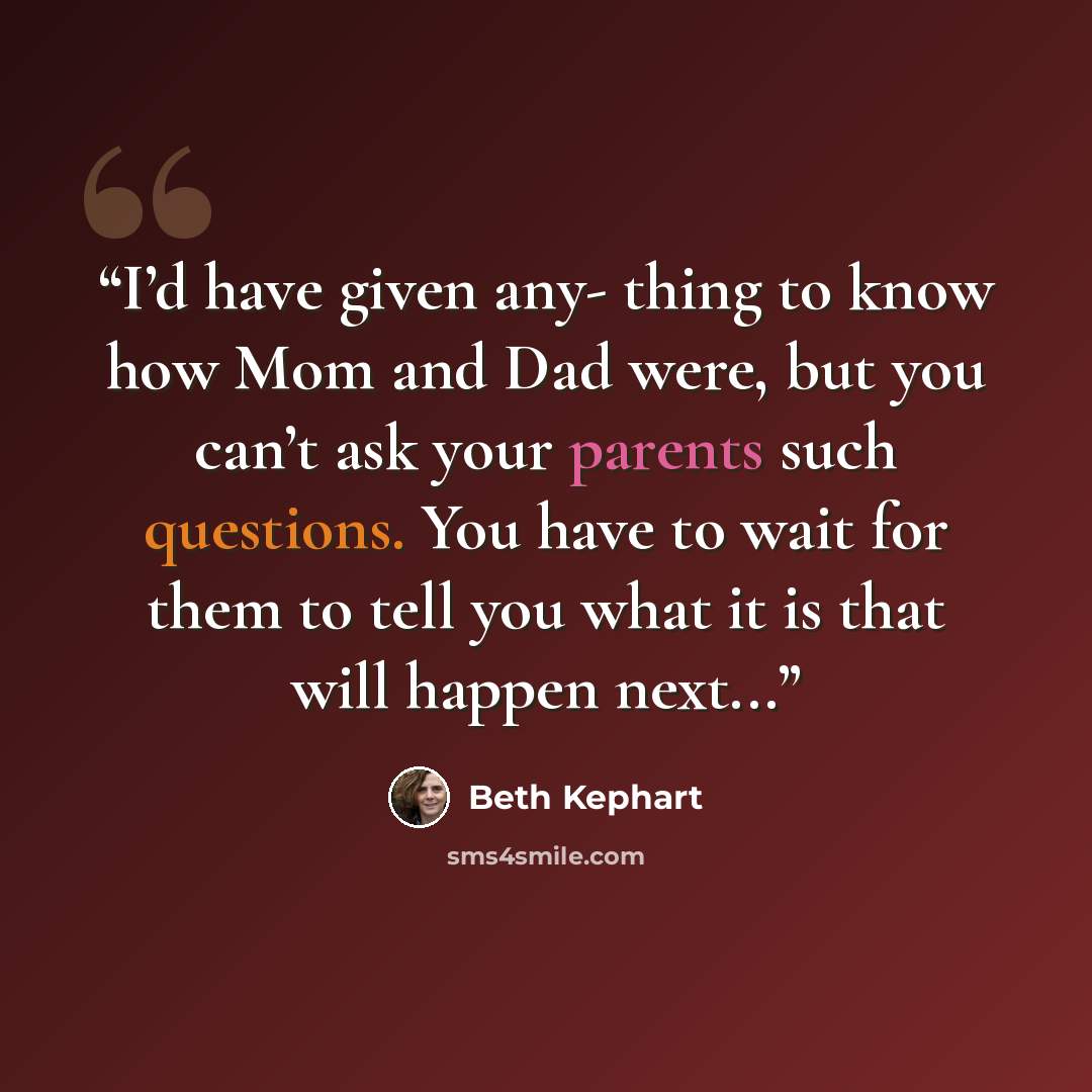 “I’d have given any- thing to know how Mom and Dad were, but you can’t ask your parents such questions. You have to wait for them to tell you what it is that will happen next...” quote by Beth Kephart
