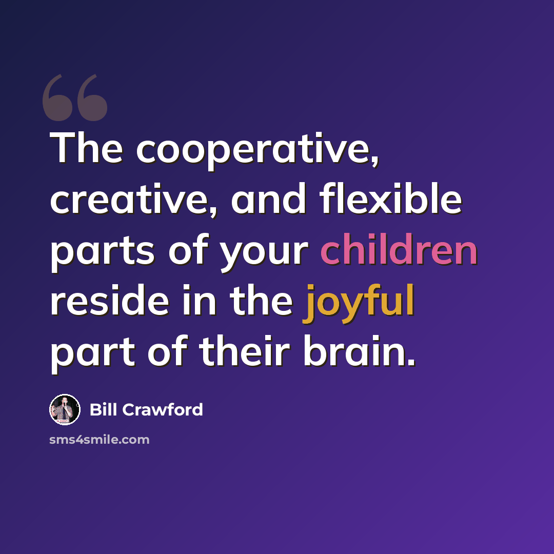 “The cooperative, creative, and flexible parts of your children reside in the joyful part of their brain.” quote by Bill Crawford