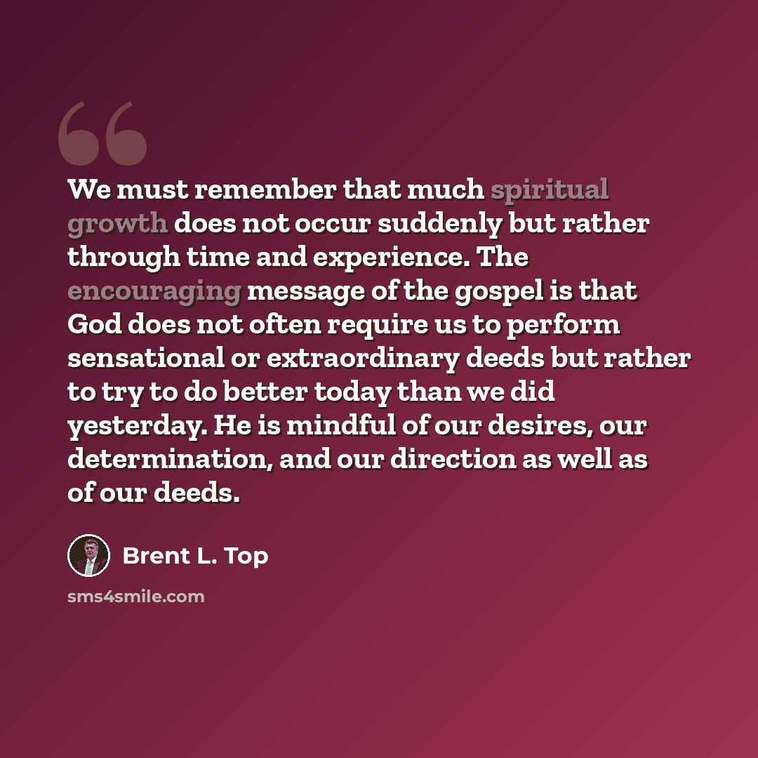 “We must remember that much spiritual growth does not occur suddenly but rather through time and experience. The encouraging message of the gospel is that God does not often require us to perform sensational or extraordinary deeds but rather to try to do better today than we did yesterday. He is…” quote by Brent L. Top