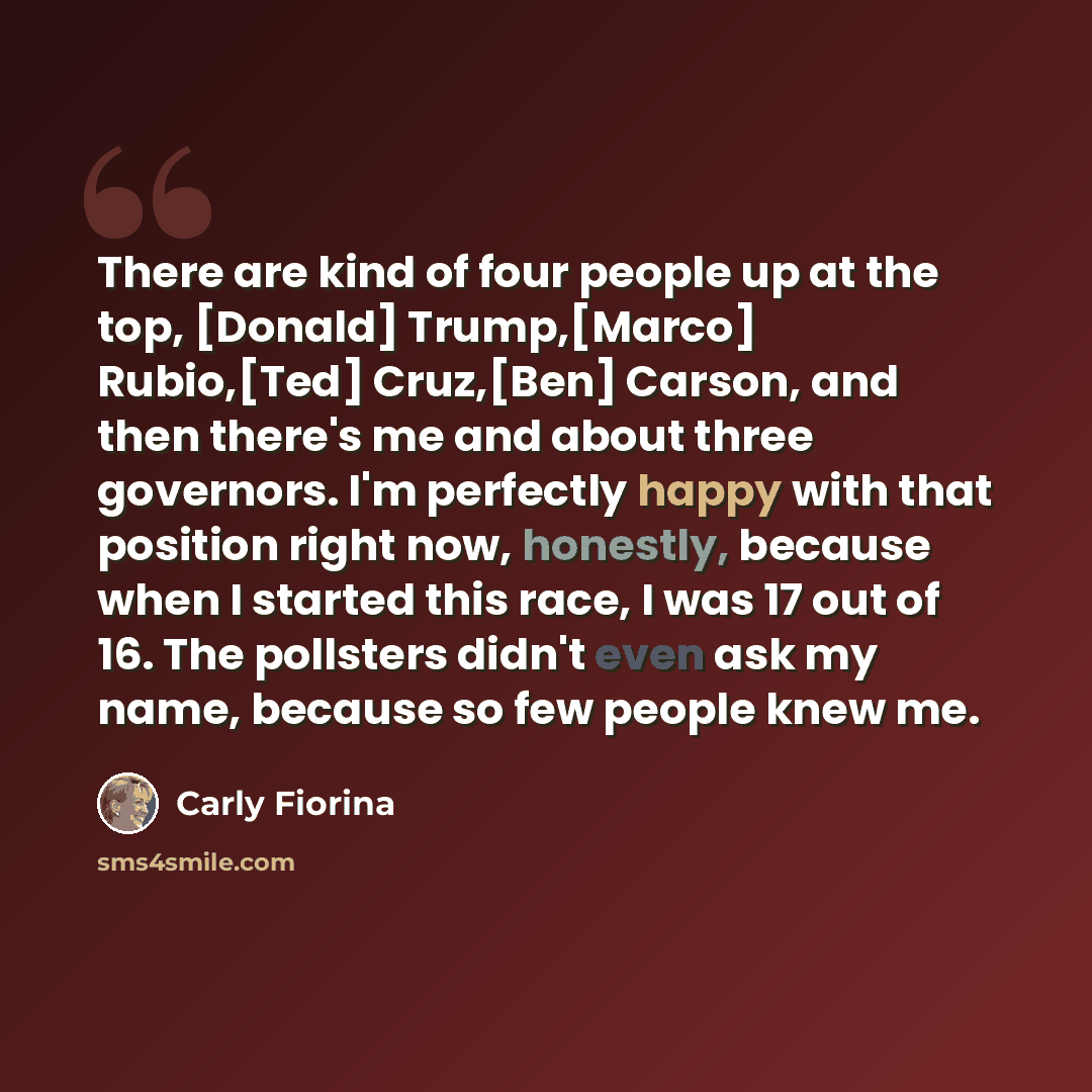 “There are kind of four people up at the top, [Donald] Trump,[Marco] Rubio,[Ted] Cruz,[Ben] Carson, and then there's me and about three governors. I'm perfectly happy with that position right now, honestly, because when I started this race, I was 17 out of 16. The pollsters didn't even ask my name…” quote by Carly Fiorina