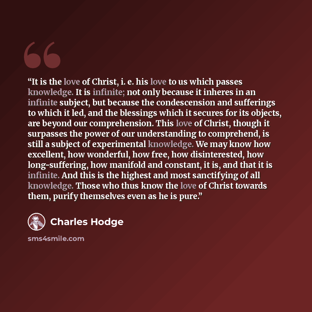 “It is the love of Christ, i. e. his love to us which passes knowledge. It is infinite; not only because it inheres in an infinite subject, but because the condescension and sufferings to which it led, and the blessings which it secures for its objects, are beyond our comprehension. This love of…” quote by Charles Hodge