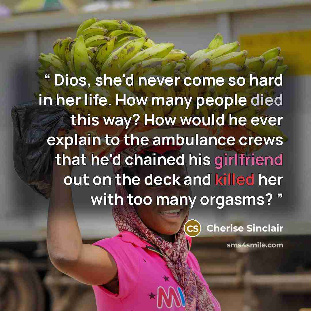 “Dios, she'd never come so hard in her life. How many people died this way? How would he ever explain to the ambulance crews that he'd chained his girlfriend out on the deck and killed her with too many orgasms?” quote by Cherise Sinclair